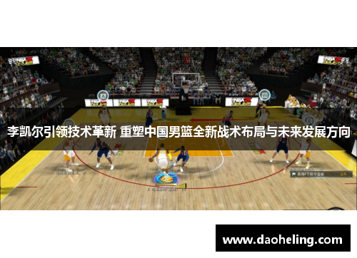 李凯尔引领技术革新 重塑中国男篮全新战术布局与未来发展方向
